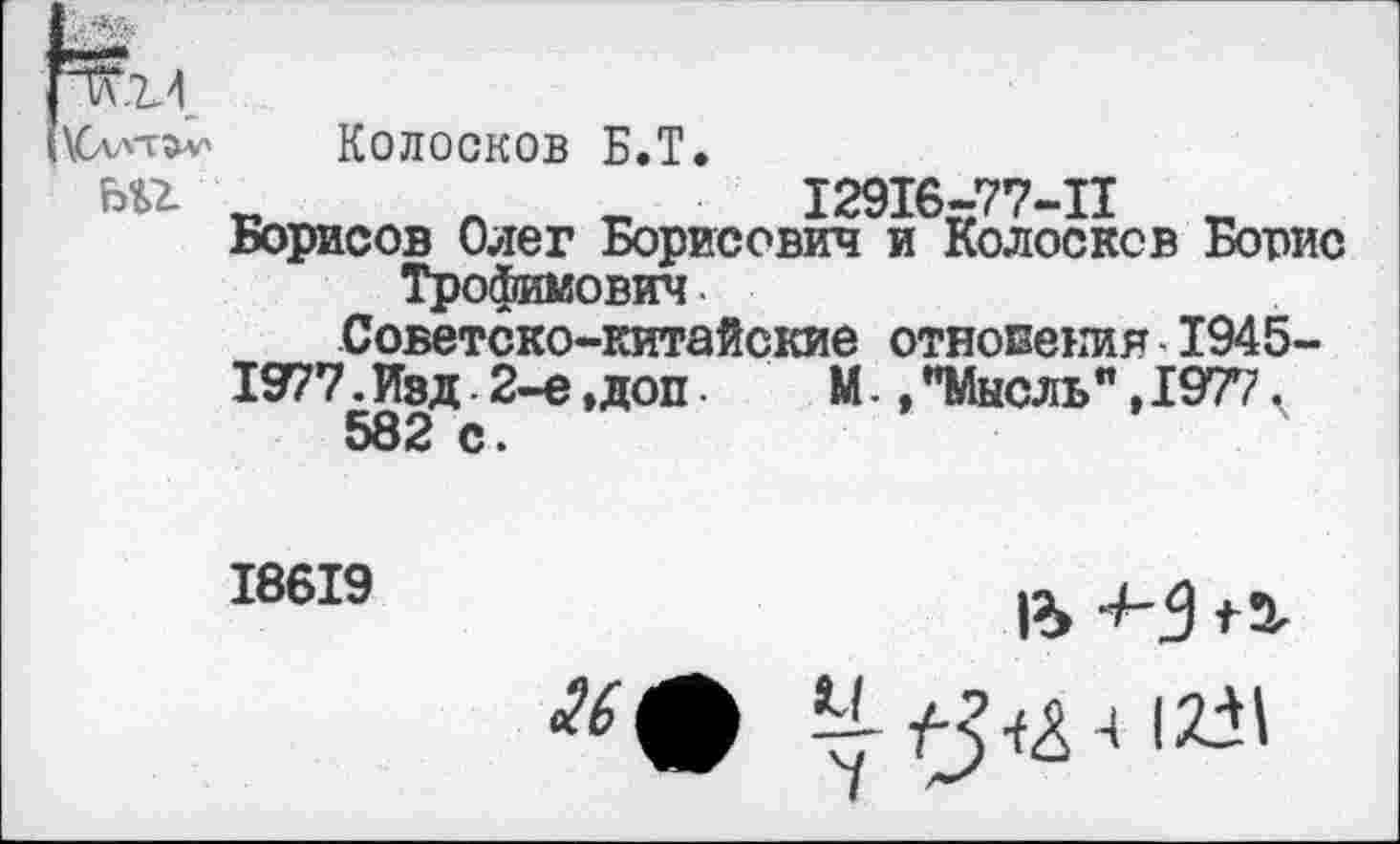 ﻿ж.тл
\Сллтэ^ Колосков Б.Т.
ьи	л	12916-77-II
Борисов Олег Борисович и Колосков Борис Трофимович•
Советско-китайские отнесения 1945-
1977. Изд 2-е ,доп • М., "Мысль", 1977.
582 с.
18619	1?> 4-3
у